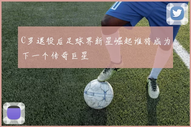 C罗退役后足球界新星崛起谁将成为下一个传奇巨星