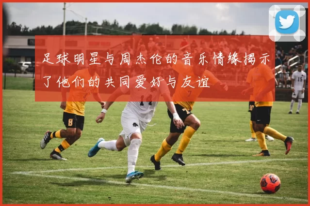 足球明星与周杰伦的音乐情缘揭示了他们的共同爱好与友谊