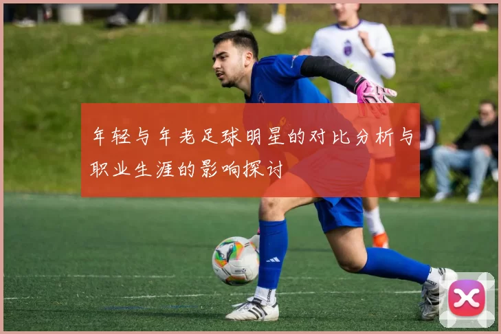 年轻与年老足球明星的对比分析与职业生涯的影响探讨