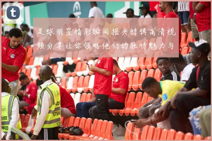 足球明星精彩瞬间摇头特辑高清视频分享让你领略他们的独特魅力与风采