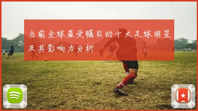当前全球最受瞩目的十大足球明星及其影响力分析