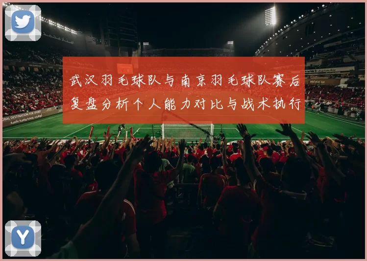 武汉羽毛球队与南京羽毛球队赛后复盘分析个人能力对比与战术执行