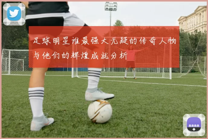 足球明星谁最强大无疑的传奇人物与他们的辉煌成就分析