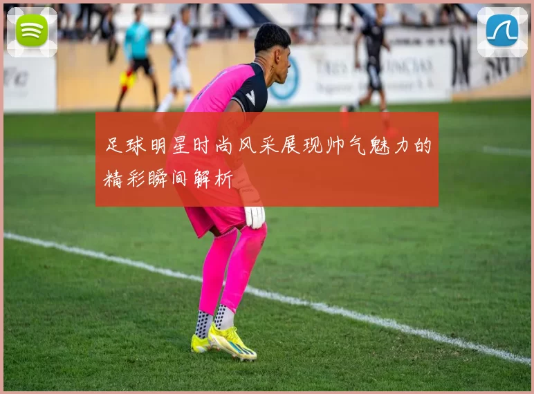 足球明星时尚风采展现帅气魅力的精彩瞬间解析