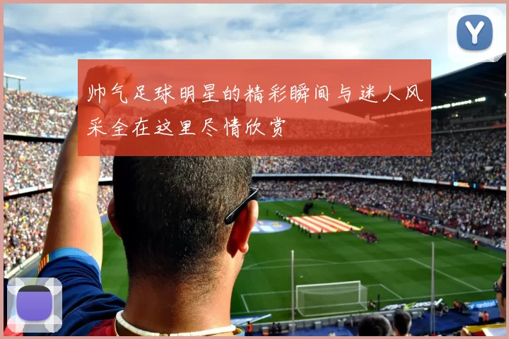 帅气足球明星的精彩瞬间与迷人风采全在这里尽情欣赏