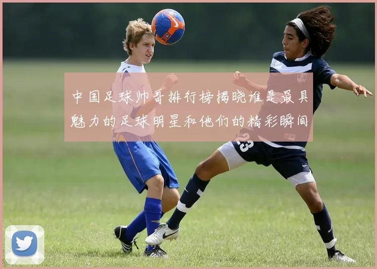 中国足球帅哥排行榜揭晓谁是最具魅力的足球明星和他们的精彩瞬间