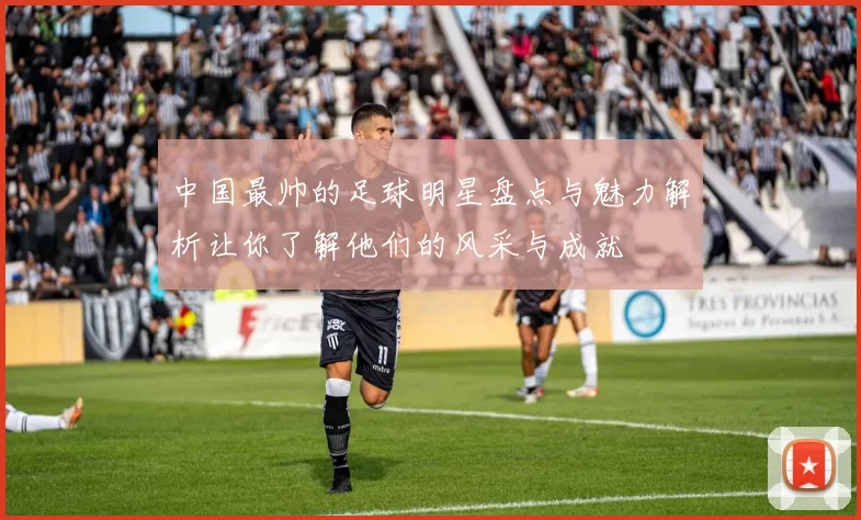 中国最帅的足球明星盘点与魅力解析让你了解他们的风采与成就