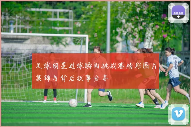 足球明星进球瞬间挑战赛精彩图片集锦与背后故事分享