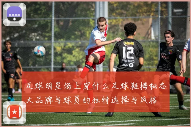 足球明星场上穿什么足球鞋揭秘各大品牌与球员的独特选择与风格