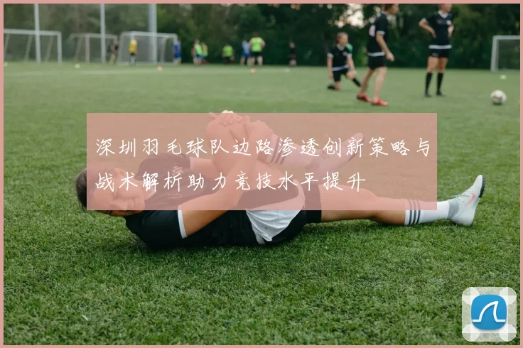 深圳羽毛球队边路渗透创新策略与战术解析助力竞技水平提升