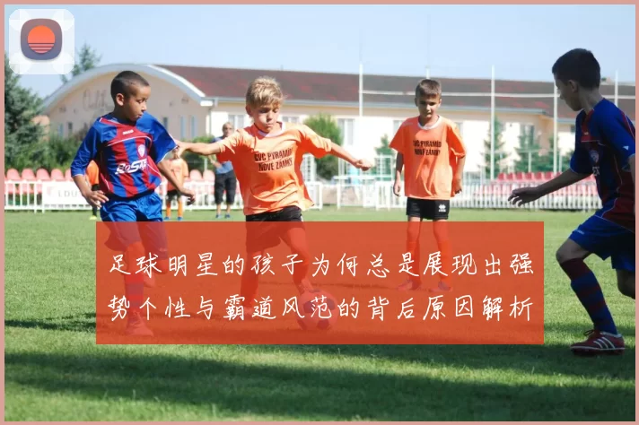 足球明星的孩子为何总是展现出强势个性与霸道风范的背后原因解析