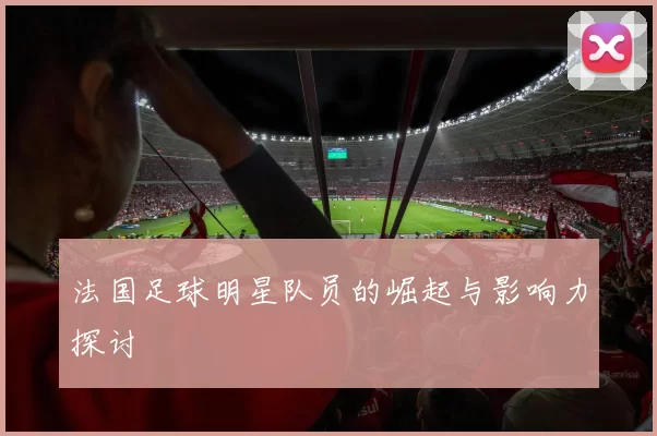 法国足球明星队员的崛起与影响力探讨