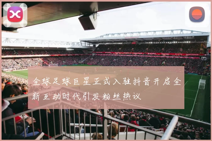 全球足球巨星正式入驻抖音开启全新互动时代引发粉丝热议