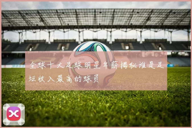 全球十大足球明星年薪揭秘谁是足坛收入最高的球员