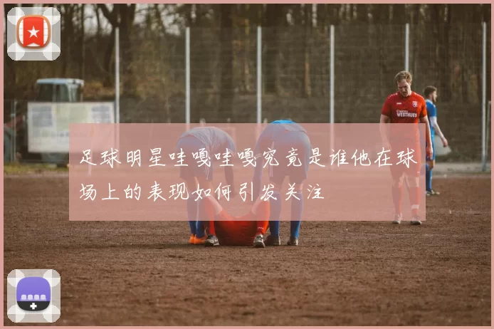 足球明星哇嘎哇嘎究竟是谁他在球场上的表现如何引发关注