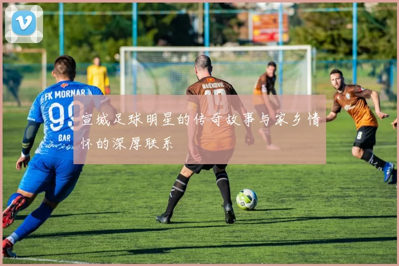 宣城足球明星的传奇故事与家乡情怀的深厚联系