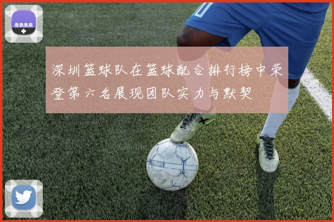 深圳篮球队在篮球配合排行榜中荣登第六名展现团队实力与默契