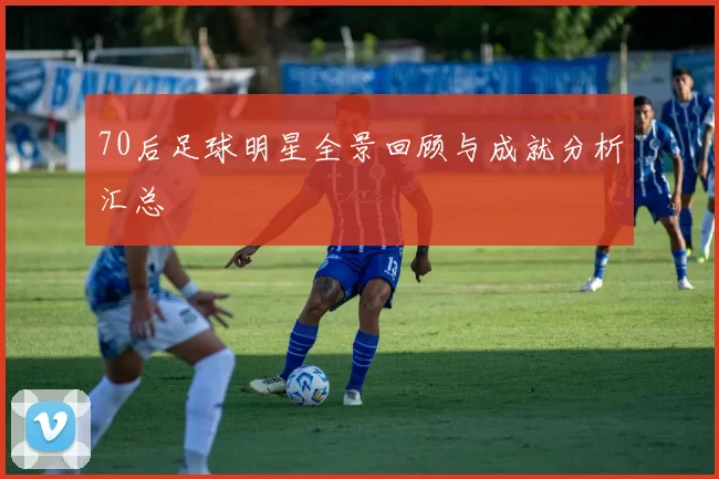 70后足球明星全景回顾与成就分析汇总