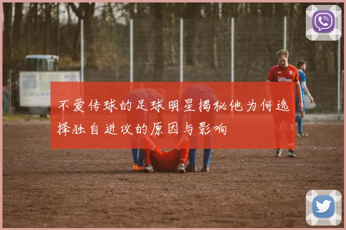 不爱传球的足球明星揭秘他为何选择独自进攻的原因与影响