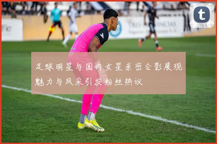 足球明星与国内女星亲密合影展现魅力与风采引发粉丝热议