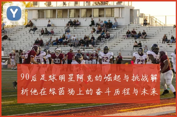 90后足球明星阿克的崛起与挑战解析他在绿茵场上的奋斗历程与未来展望