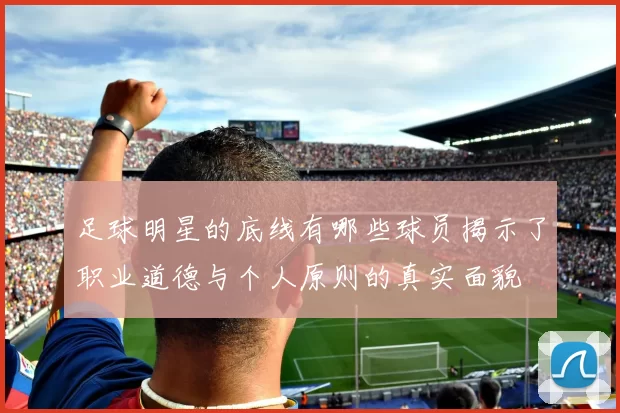 足球明星的底线有哪些球员揭示了职业道德与个人原则的真实面貌