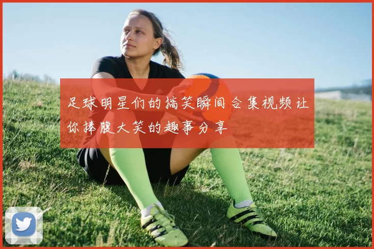 足球明星们的搞笑瞬间合集视频让你捧腹大笑的趣事分享