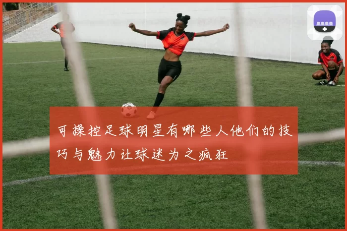 可操控足球明星有哪些人他们的技巧与魅力让球迷为之疯狂