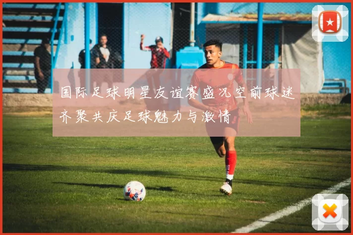 国际足球明星友谊赛盛况空前球迷齐聚共庆足球魅力与激情