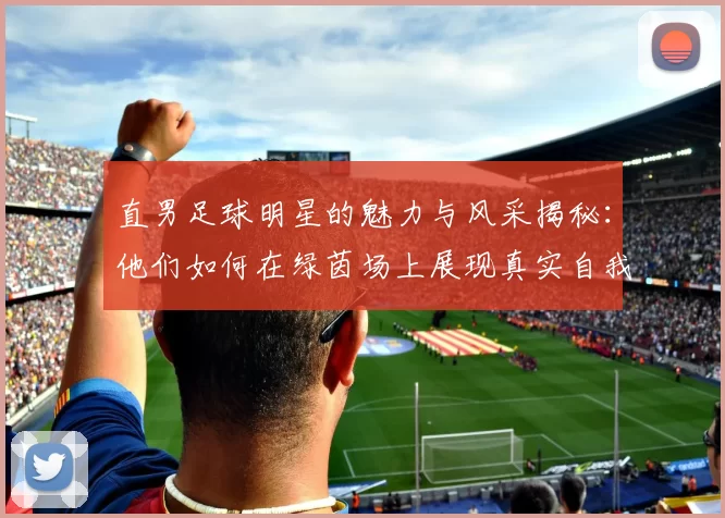 直男足球明星的魅力与风采揭秘：他们如何在绿茵场上展现真实自我