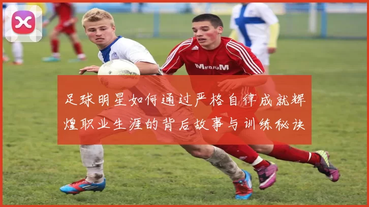 足球明星如何通过严格自律成就辉煌职业生涯的背后故事与训练秘诀